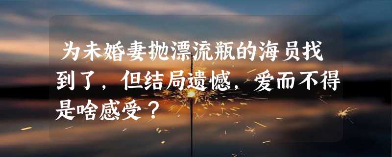 为未婚妻抛漂流瓶的海员找到了，但结局遗憾，爱而不得是啥感受？