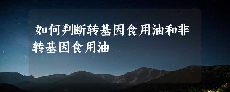 如何判断转基因食用油和非转基因食用油