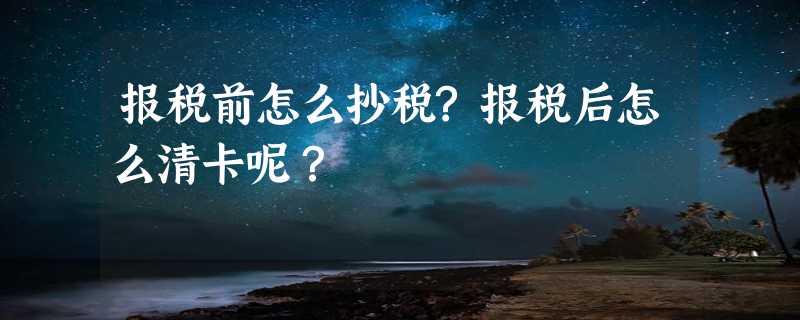 报税前怎么抄税?报税后怎么清卡呢？