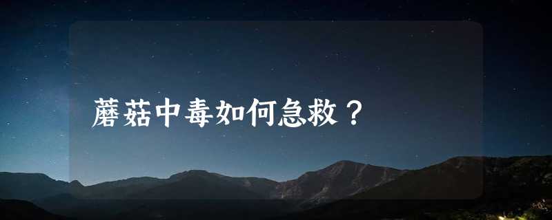 蘑菇中毒如何急救？