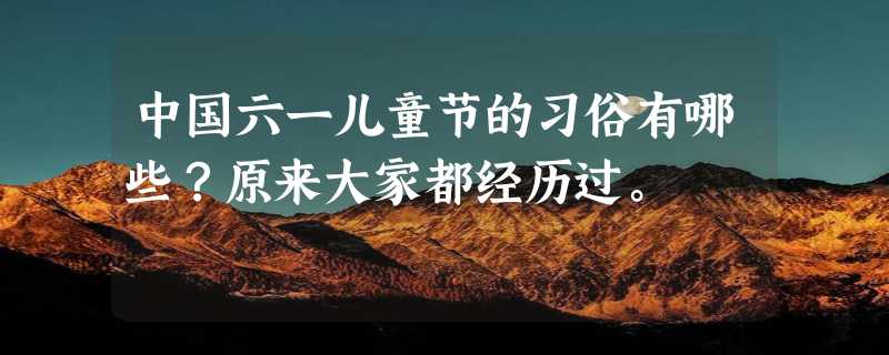 中国六一儿童节的习俗有哪些？原来大家都经历过。