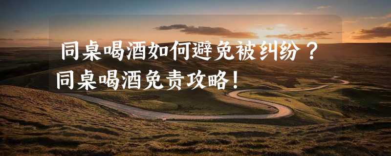 同桌喝酒如何避免被纠纷？同桌喝酒免责攻略！