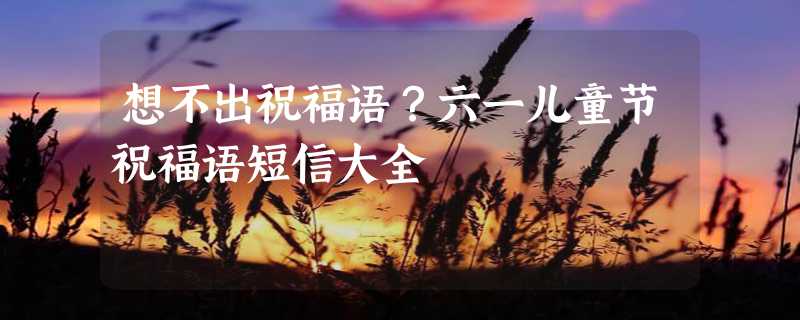 想不出祝福语？六一儿童节祝福语短信大全