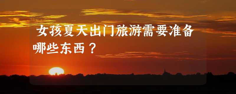 女孩夏天出门旅游需要准备哪些东西？