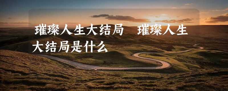 璀璨人生大结局 璀璨人生大结局是什么