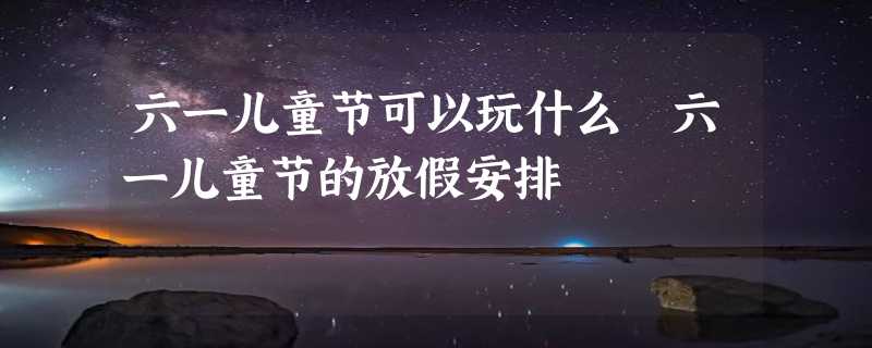 六一儿童节可以玩什么 六一儿童节的放假安排