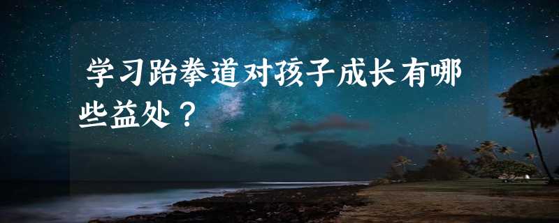 学习跆拳道对孩子成长有哪些益处？