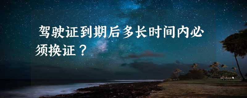 驾驶证到期后多长时间内必须换证？