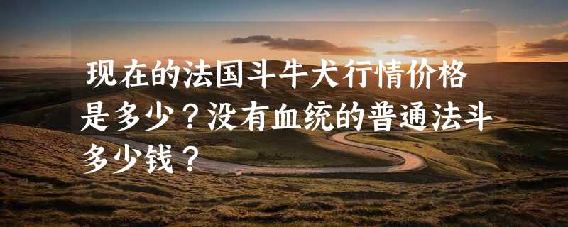 现在的法国斗牛犬行情价格是多少？没有血统的普通法斗多少钱？