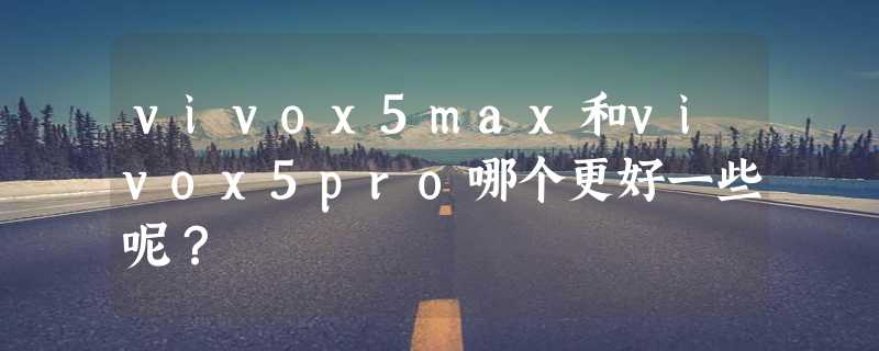 vivox5max和vivox5pro哪个更好一些呢？