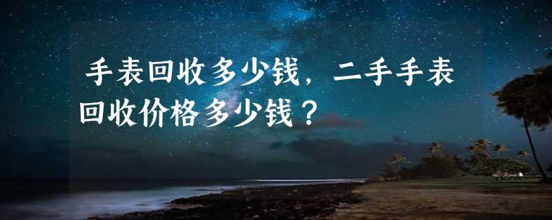 手表回收多少钱，二手手表回收价格多少钱？