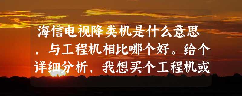 海信电视降类机是什么意思，与工程机相比哪个好。给个详细分析，我想买个工程机或降类机。海信有个朋友。