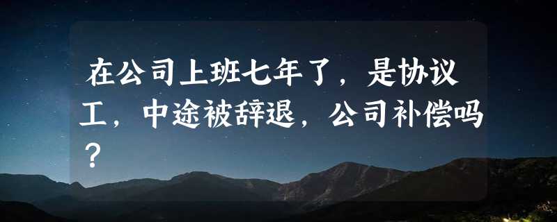 在公司上班七年了,是协议工,中途被辞退,公司补偿吗？