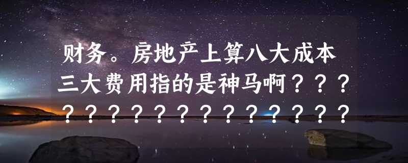 财务。房地产上算八大成本三大费用指的是神马啊？？？？？？？？？？？？？？？？