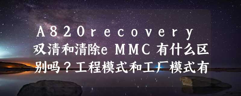 A820recovery双清和清除eMMC有什么区别吗？工程模式和工厂模式有什么区别