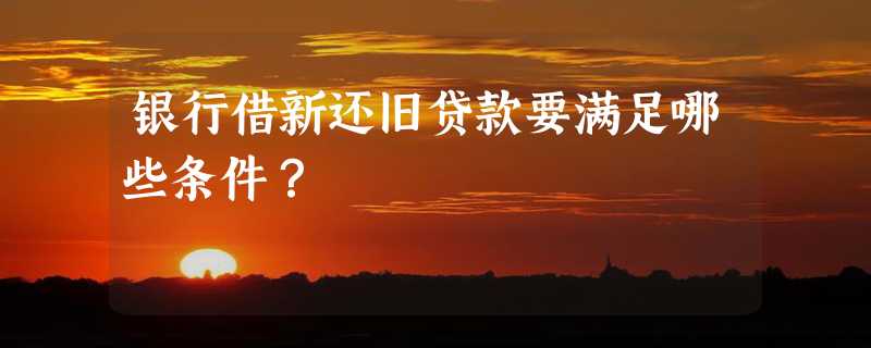 银行借新还旧贷款要满足哪些条件？