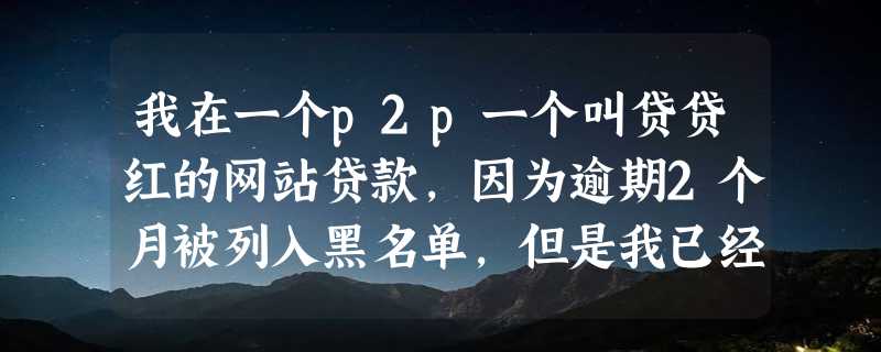 我在一个p2p一个叫贷贷红的网站贷款，因为逾期2个月被列入黑名单，但是我已经还清了所有欠款以及罚息