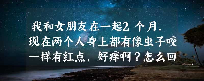 我和女朋友在一起2个月，现在两个人身上都有像虫子咬一样有红点，好痒啊？怎么回事