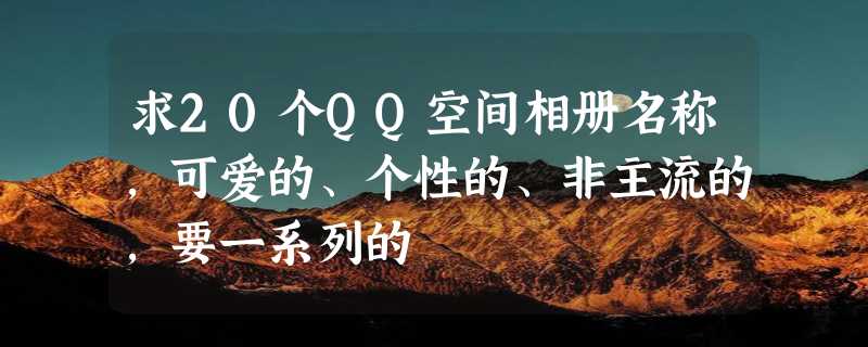 求20个QQ空间相册名称，可爱的、个性的、非主流的，要一系列的