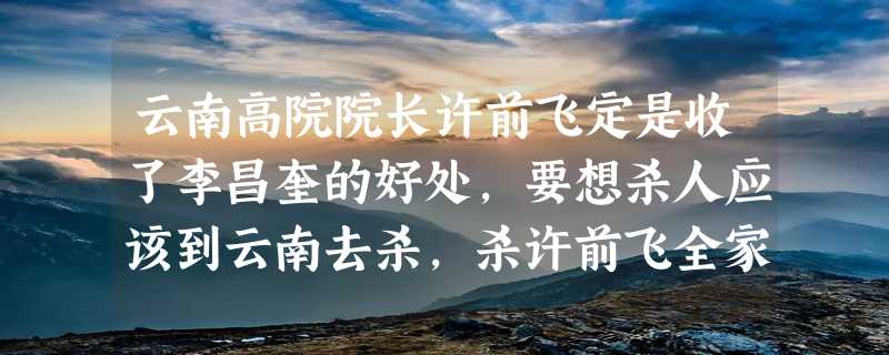 云南高院院长许前飞定是收了李昌奎的好处，要想杀人应该到云南去杀，杀许前飞全家肯定不会判死刑。