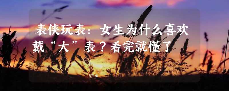 表侠玩表：女生为什么喜欢戴“大”表？看完就懂了