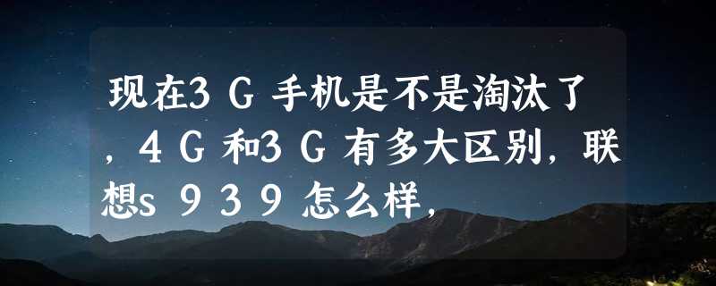 现在3G手机是不是淘汰了，4G和3G有多大区别，联想s939怎么样，