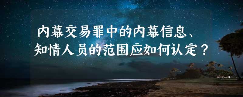 内幕交易罪中的内幕信息、知情人员的范围应如何认定？