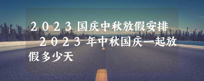 2023国庆中秋放假安排 2023年中秋国庆一起放假多少天