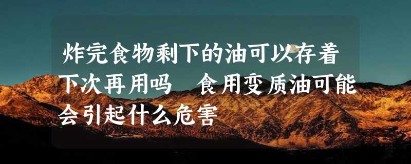 炸完食物剩下的油可以存着下次再用吗 食用变质油可能会引起什么危害