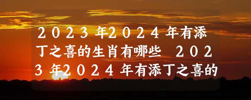 2023年2024年有添丁之喜的生肖有哪些 2023年2024年有添丁之喜的人汇总