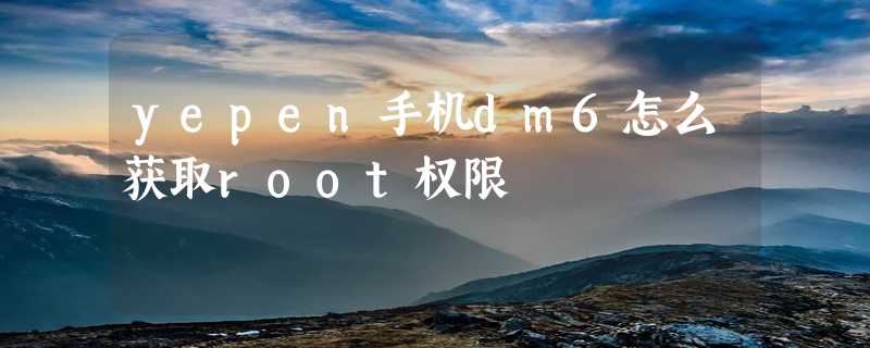 yepen手机dm6怎么获取root权限