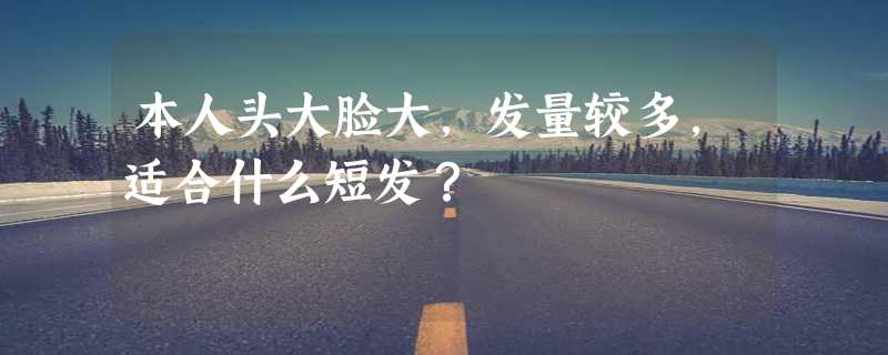 本人头大脸大，发量较多，适合什么短发？