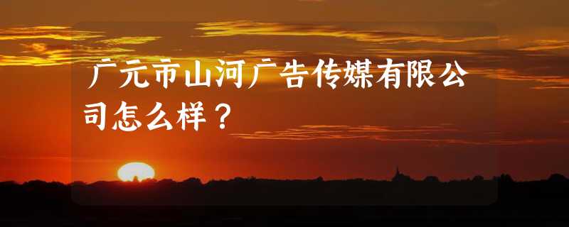 广元市山河广告传媒有限公司怎么样？