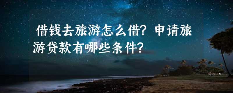 借钱去旅游怎么借?申请旅游贷款有哪些条件?