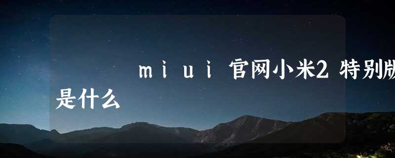 miui官网小米2特别版是什么