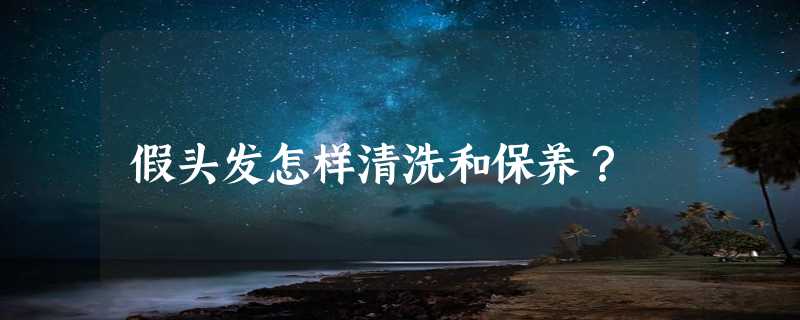 假头发怎样清洗和保养？