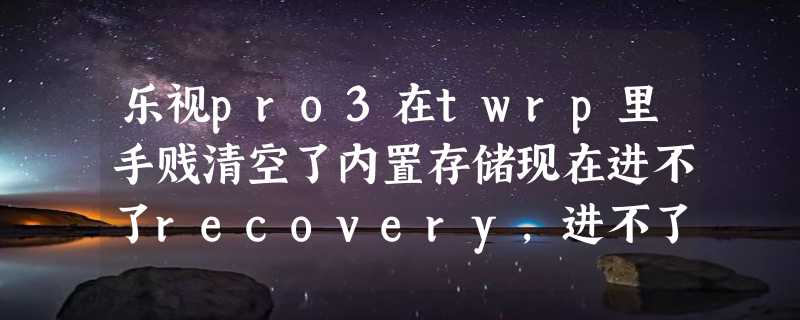 乐视pro3在twrp里手贱清空了内置存储现在进不了recovery，进不了fastboot开不了机卡在第一个画面，怎么救