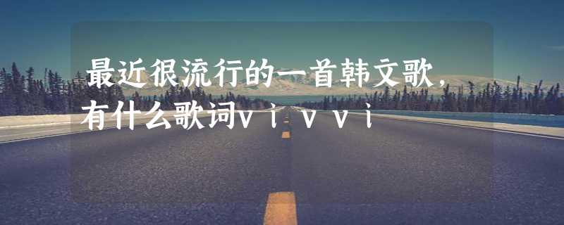 最近很流行的一首韩文歌,有什么歌词vivvi