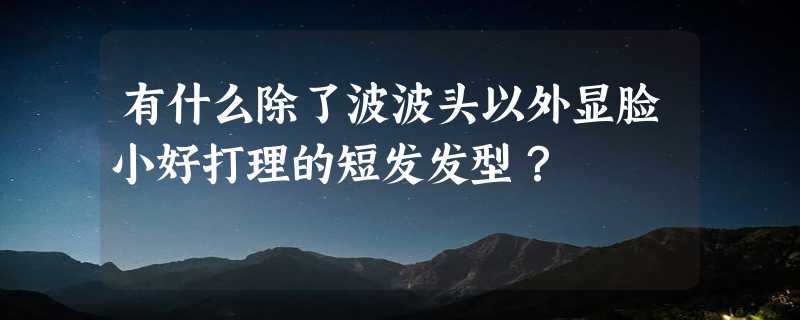 有什么除了波波头以外显脸小好打理的短发发型？