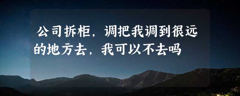 公司拆柜,调把我调到很远的地方去,我可以不去吗