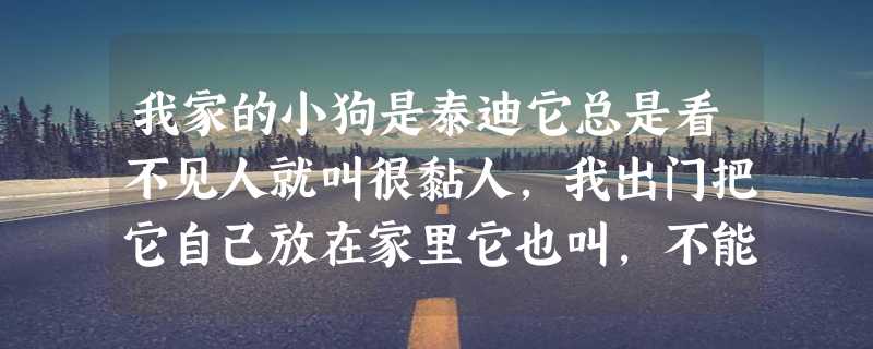 我家的小狗是泰迪它总是看不见人就叫很黏人,我出门把它自己放在家里它也叫,不能放在笼子里,它也叫怎么办啊