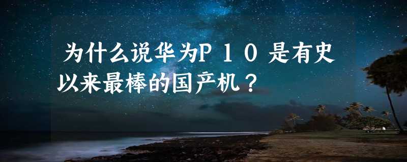 为什么说华为P10是有史以来最棒的国产机？