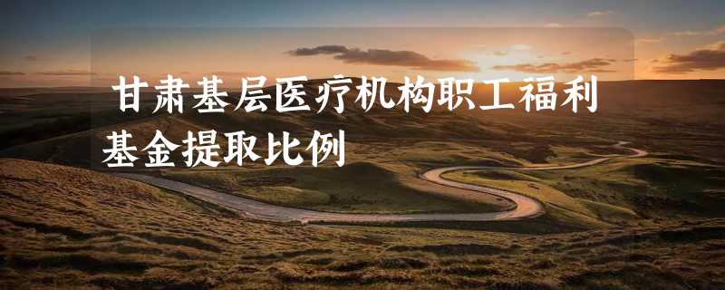 甘肃基层医疗机构职工福利基金提取比例