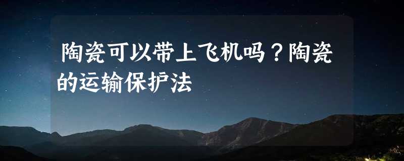 陶瓷可以带上飞机吗？陶瓷的运输保护法