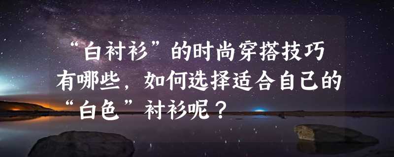 “白衬衫”的时尚穿搭技巧有哪些，如何选择适合自己的“白色”衬衫呢？