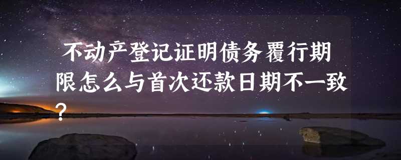 不动产登记证明债务覆行期限怎么与首次还款日期不一致?