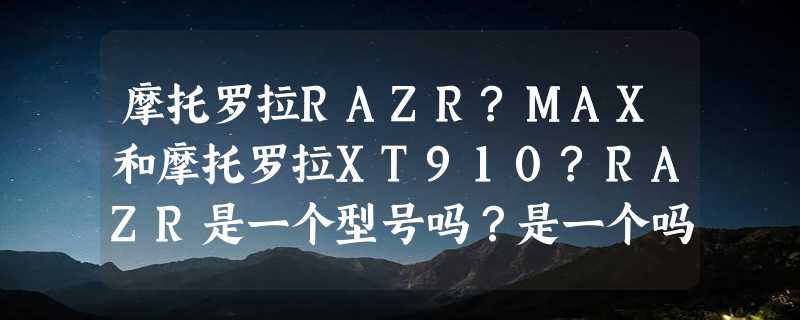 摩托罗拉RAZR?MAX和摩托罗拉XT910?RAZR是一个型号吗？是一个吗？