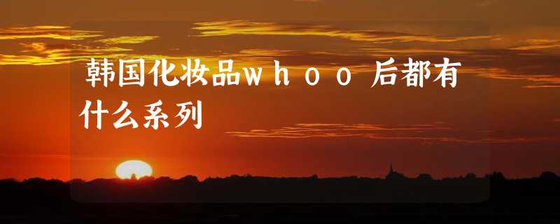 韩国化妆品whoo后都有什么系列