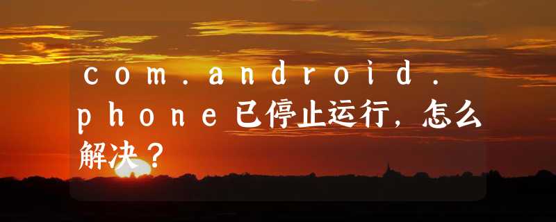 com.android.phone已停止运行，怎么解决？