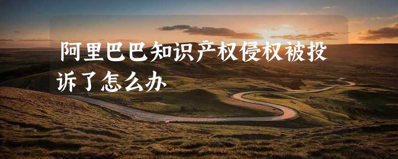 阿里巴巴知识产权侵权被投诉了怎么办